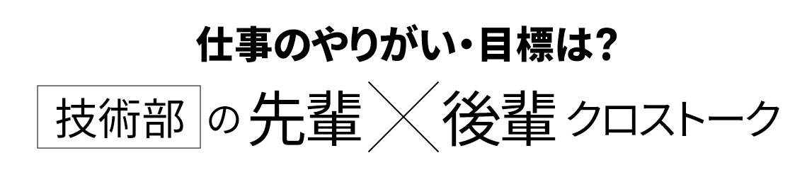 仕事のやりがい・目標は？ 技術部の先輩・後輩 クロストーク